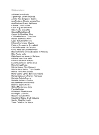 Colaboradores

Adriana Castro Barilo
Agda Felipe Silva Gonçalves
Amélia Rota Borges de Bastos
Ana Paula de Oliveira Moraes Soto
Ana Rosimeri Araujo da Cunha
Caroline Corrêa Fortes
César Augusto Bridi Filho
Cilza Rocha e Abrahão
Cláudia Maria Bischoff
Cleyse de Almeida e Silva
Cristina Maria das Dôres Silva
Denise de Oliveira Alves
Elodir de Fátima Oliveira
Erleane Ferreira de Oliveira
Fabiane Romano de Souza Bridi
Fabíola Rezende de Carvalho
Greici Keller de Oliveira Patrício
Heloíza Helena Simões Barbosa de Almeida
Hilce Aguiar Melo
Kátia Aparecida Maragon Barbosa
Luciana Januzzi de Melo
Lucimar Medeiros de Faria
Luzia Guacira dos Santos Silva
Mara Kirinus Piveta
Márcia Helena Pilon Mainardi
Márcia Maria Batista Costa Oliveira
Márcia Torres Néri Soares
Maria Cecília Corrêa de Souza Ribeiro
Marisa Medianeira Franchi Rodrigues
Marleide Batista Ramos
Michelle de Souza Santos
Neuza Maria Funchal Paiva
Nezimar Soares Rocha
Odilon Marciano da Mata
Patrícia Cunha
Rosane da Silva Ferreira
Rosângela Machado
Rosicler Schultze Pires
Salustiana Regina Brutti Nogueira
Sandra Elisa Muncinelli
Valter Calheiros de Souza
 