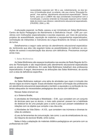 necessidades especiais (art. 58) e usa, indistintamente, os dois ter-
                        mos. A Constituição atual, no entanto, não usa o termo “Educação Es-
                        pecial”, mas apenas “atendimento educacional especializado”. Dessa
                        forma, para que a LDBEN não seja considerada incompatível com a
                        Constituição, é preciso entender-se Educação especial como modali-
                        dade de ensino que oferece o atendimento educacional especializado.
                        (FÁVERO, 2004, p. 84)


      A educação especial, na Rede, passou a ser ministrada em Salas Multimeios,
Centro de Apoio Pedagógico de Atendimento à Deficiência Visual - CAP, por con-
vênios com instituições especializadas e escolas especiais, por meio de parcerias,
projetos de acessibilidade, aquisição de materiais e equipamentos especializados,
contratação de intérpretes e instrutores da Língua Brasileira de Sinais e auxiliares
de turma.
      Detalharemos a seguir cada serviço do atendimento educacional especializa-
do, lembrando que eles não esgotam todas as possibilidades de melhorar as con-
dições de acesso à escolarização dos alunos com deficiência. Precisamos avançar
ainda mais.

      1. Salas Multimeios
      As Salas Multimeios são espaços localizados nas escolas da Rede Regular de En-
sino de Florianópolis e são responsáveis pelo atendimento educacional especializado
para os alunos com deficiência. Em cada Sala Multimeios trabalham dois professores
especializados. A seguir, descrevemos as atribuições das Salas Multimeios, de acordo
com a área de deficiência específica.

      Cegueira
       As Salas Multimeios realizam uma série de atividades que visam à inclusão dos
alunos cegos ao ensino regular. Essas atividades requerem a formação dos professores
em atendimento educacional especializado e também a aquisição e a confecção de ma-
teriais adequados às necessidades pedagógicas dos alunos com deficiência.
      Nessas Salas ensinam-se:
      a) o Sistema Braille;
      b) atividades de Orientação e Mobilidade – O.M., que consistem em um conjunto
      de técnicas para que os alunos, o mais cedo possível, possam ter a habilidade
      de deslocar-se de uma posição para a outra e para que possam estabelecer as
      relações com os objetos que compõe o seu dia-a-dia;
      c) Atividades da Vida Diária – A.V.D., que consistem nas inúmeras e diversas ta-
      refas do cotidiano;
      d) uso de ferramentas de comunicação, tais como: o uso de sintetizadores de voz,
      da máquina de escrever Braille, entre outras;
      Nelas é feita a adaptação de materiais didático-pedagógicos em parceria com os
profissionais do CAP.


 54
 