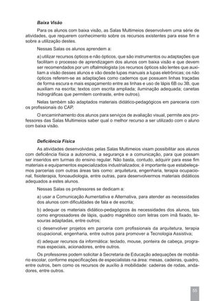 Baixa Visão
      Para os alunos com baixa visão, as Salas Multimeios desenvolvem uma série de
atividades, que requerem conhecimento sobre os recursos existentes para esse fim e
sobre a utilização destes.
     Nessas Salas os alunos aprendem a:
     a) utilizar recursos ópticos e não ópticos, que são instrumentos ou adaptações que
     facilitam o processo de aprendizagem dos alunos com baixa visão e que devem
     ser recomendados por um oftalmologista (os recursos ópticos são lentes que auxi-
     liam a visão desses alunos e vão desde lupas manuais a lupas eletrônicas; os não
     ópticos referem-se as adaptações como cadernos que possuem linhas traçadas
     de forma escura e mais espaçamento entre as linhas e uso de lápis 6B ou 3B, que
     auxiliam na escrita; textos com escrita ampliada; iluminação adequada; canetas
     hidrográficas que permitem contraste, entre outros).
      Nelas também são adaptados materiais didático-pedagógicos em pareceria com
os profissionais do CAP.
      O encaminhamento dos alunos para serviços de avaliação visual, permite aos pro-
fessores das Salas Multimeios saber qual o melhor recurso a ser utilizado com o aluno
com baixa visão.


     Deficiência Física
       As atividades desenvolvidas pelas Salas Multimeios visam possibilitar aos alunos
com deficiência física a autonomia, a segurança e a comunicação, para que possam
ser inseridos em turmas do ensino regular. Não basta, contudo, adquirir para esse fim
materiais e equipamentos especializados industrializados; é importante que estabeleça-
mos parcerias com outras áreas tais como: arquitetura, engenharia, terapia ocupacio-
nal, fisioterapia, fonoaudiologia, entre outras, para desenvolvermos materiais didáticos
adequados a estes alunos.
     Nessas Salas os professores se dedicam a:
     a) usar a Comunicação Aumentativa e Alternativa, para atender as necessidades
     dos alunos com dificuldades de fala e de escrita;
     b) adequar os materiais didático-pedagógicos às necessidades dos alunos, tais
     como engrossadores de lápis, quadro magnético com letras com ímã fixado, te-
     souras adaptadas, entre outros;
     c) desenvolver projetos em parceria com profissionais da arquitetura, terapia
     ocupacional, engenharia, entre outros para promover a Tecnologia Assistiva;
     d) adequar recursos da informática: teclado, mouse, ponteira de cabeça, progra-
     mas especiais, acionadores, entre outros.
      Os professores podem solicitar à Secretaria de Educação adequações de mobiliá-
rio escolar, conforme especificações de especialistas na área: mesas, cadeiras, quadro,
entre outros, bem como os recursos de auxílio à mobilidade: cadeiras de rodas, anda-
dores, entre outros.



                                                                                    55
 