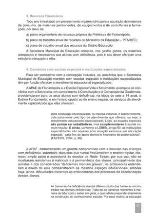 3. Recursos Financeiros
      Todo ano é realizado um planejamento orçamentário para a aquisição de materiais
de consumo, de materiais permanentes, de equipamentos e de consultorias e forma-
ções, por meio de:
     a) plano orçamentário de recursos próprios da Prefeitura de Florianópolis;
     b) plano de trabalho anual de recursos do Ministério da Educação – PTA/MEC;
     c) plano de trabalho anual dos recursos do Salário Educação.
      A Secretaria Municipal de Educação computa, nos gastos gerais, os materiais
adequados e necessários aos alunos com deficiência, pois é seu dever oferecer uma
estrutura adequada a eles.


     4. Convênios com escolas especiais e instituições especializadas
     Para ser compatível com a concepção inclusiva, os convênios que a Secretaria
Municipal de Educação mantém com escolas especiais e instituições especializadas
têm por função oferecer o atendimento educacional especializado.
      A APAE de Florianópolis e a Escola Especial Vida e Movimento, exemplos de con-
vênios com a Secretaria, em cumprimento à Constituição e à Convenção da Guatemala,
providenciaram para os seus alunos com deficiência, na idade de sete a 14 anos, o
Ensino Fundamental, e em horário oposto ao do ensino regular, os serviços de atendi-
mento especializado que elas oferecem.


                      Uma instituição especializada, ou escola especial, é assim reconhe-
                      cida justamente pelo tipo de atendimento que oferece, ou seja, o
                      atendimento educacional especializado. Logo, as escolas especiais
                      não podem ser substitutivas, mas complementares à escola co-
                      mum regular. E ainda, conforme a LDBEN, artigo 60, as instituições
                      especializadas são aquelas com atuação exclusiva em educação
                      especial, “para fins de apoio técnico e financeiro do poder público”.
                      (FÁVERO, 2004, p. 86)


      A APAE, demonstrando um grande compromisso com a inclusão das crianças
com deficiência, sobretudo, daquelas que nunca freqüentaram o ensino regular, ofe-
receu amplo apoio e assessoria às escolas da Rede. Essas, por sua vez, não se
mostraram resistentes à matrícula e à permanência dos alunos, principalmente dos
autistas e dos considerados “deficientes mentais graves”, os professores entende-
ram o direito de eles compartilharem os mesmos espaços educacionais, embora
haja, ainda, dificuldades inerentes ao entendimento dos processos de escolarização
desses alunos.


                      As barreiras da deficiência mental diferem muito das barreiras encon-
                      tradas nas demais deficiências. Trata-se de barreiras referentes à ma-
                      neira de lidar com o saber em geral, o que reflete preponderantemente
                      na construção do conhecimento escolar. Por esse motivo, a educação


                                                                                        57
 