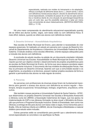 especializada, realizada nos moldes do treinamento e da adaptação,
                       reforça a condição de deficiente desse aluno. [...] Assim sendo, o aluno
                       com deficiência mental precisa adquirir, através do atendimento educa-
                       cional especializado, condições de passar de um tipo de ação automá-
                       tica e mecânica diante de uma situação de aprendizagem/experiência
                       para um outro tipo, que lhe possibilite selecionar e optar por meios
                       mais convenientes de atuar intelectualmente. (BATISTA & MANTOAN,
                       2005, p. 17-18)


      Há uma maior compreensão do atendimento educacional especializado quando
ele se refere aos alunos surdos, cegos, com baixa visão ou com deficiência física. É
mais difícil, todavia, quando se refere aos alunos com deficiência mental.


      5. Desenho Universal – Acessibilidade Arquitetônica
      Nas escolas da Rede Municipal de Ensino, para atender à necessidade de criar
espaços acessíveis, foi realizado um estudo em parceria com o grupo de Desenho Uni-
versal do Departamento de Arquitetura e Urbanismo da Universidade Federal de Santa
Catarina. O estudo analisou cinco escolas diferentes, criando espaços adequados para
a inclusão dos alunos com deficiência.
      A conclusão do estudo resultou na edição de um documento orientador intitulado
Desenho Universal nas Escolas: Acessibilidade na Rede Municipal de Ensino de Floria-
nópolis que tem por objetivo orientar o desenvolvimento de projetos arquitetônicos para
as escolas da Rede Municipal de Ensino, de forma que seus espaços escolares sejam
verdadeiramente inclusivos. O documento não traz modelos de adequações físicas, mas
traz os princípios do Desenho Universal, fazendo com que a comunidade escolar e os
engenheiros, os arquitetos e os técnicos, possam realizar projetos escolares de forma a
garantir a permanência dos alunos na rede regular de ensino.


      6. Parcerias
      As parcerias com profissionais de diversas áreas foram de fundamental impor-
tância para garantir o acesso dos alunos com deficiência ao ensino regular – fisio-
terapia, terapia ocupacional, fonoaudiologia, biologia, engenharia, arquitetura, entre
outras.
       São também nossas parceiras a Universidade Federal de Santa Catarina - UFSC,
que desenvolveu os projetos Desenho Universal nas Escolas e Brinquedos Acessíveis
e ofereceu curso de LIBRAS; a Associação Catarinense de Cegos, que nos apoiou na
implementação do CAP e nos ofereceu formação na área visual; o Ministério da Educa-
ção que promove o Programa Educação Inclusiva: Direito à Diversidade, bem como nos
ofereceu a entrega de kits para alunos com baixa visão e cegos, livros transcritos para o
Braille, CDs de histórias infantis em LIBRAS, kits de Orientação e Mobilidades e material
didático para estudo sobre inclusão.
      Outras parcerias estão se consolidando para permitir que o atendimento educa-
cional especializado se concretize e se aperfeiçoe na Rede.



 58
 