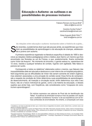 Educação e Autismo: as sutilezas e as
                    possibilidades do processo inclusivo

                                                                                    Fabiane Romano de Souza Bridi*
                                                                                             fabis.sm@terra.com.br

                                                                                              Caroline Corrêa Fortes**
                                                                                          carolinecfortes@hotmail.com

                                                                                           César Augusto Bridii Filho***
                                                                                               bridi.sma@terra.com.br


          As relações entre educação e autismo: teorizando sobre a história do sujeito...



S
          ão recentes, e poderíamos dizer que são poucas ainda, as experiências que mos-
          tram as possibilidades de aprendizagem e de educação de crianças, adolescen-
          tes e jovens com autismo.
      A primeira experiência registrada na literatura específica é datada de 1800 e des-
creve as relações médico-pedagógicas entre o médico Jean Itard e um menino que fora
encontrado nas florestas ao sul da França, e que, posteriormente, ficaria conhecido
como Victor de Aveyron1. No momento do encontro, o garoto estava nu, aparentava ter
12 anos, resistia a qualquer tentativa de contato, fugindo com agilidade. Não falava e
parecia ser surdo.
      Contrapondo a todos os relatórios2 elaborados sobre o menino, que falavam das
impossibilidades dele ser educado e destinava-o a ser interno de um hospital psiquiátrico,
Itard argumenta que as dificuldades de Victor não seriam somente de ordem orgânica,
mas estariam associadas a uma privação do contato social. Essa forma de compreen-
são a respeito da condição de Victor determinou suas possibilidades de aprendizagem,
de desenvolvimento, de inserção e circulação social, enfim determinou sua vida e seu
futuro, não só o futuro individual do garoto, como o da história da educação, e desses
sujeitos que ainda hoje, com freqüência, são considerados como “incapazes de cons-
truírem aprendizagens”.


                                   Os indícios expressos nas palavras de Pinel são de identificação das
                                   “faltas”. A ausência da dimensão humana é fruto do paralelo com aquilo
                                   que o avaliador considerava “humano” e de sua experiência com as for-
                                   mas conhecidas de anormalidade. No entanto, a comparação com essa


1 Acredita-se, com base na descrição de Itard, que o menino teria um diagnóstico de autismo, sendo, desta forma, o primeiro caso a ser
descrito na literatura específica.
2 O mais importante deles teve a autoria de Philippe Pinel (1745-1826). Renomado psiquiatra francês, médico chefe do Hospital Psiqui-
átrico Bicetrê, reservado aos doentes mentais. Ficou conhecido por ter operado uma revolução no tratamento dos loucos, substituindo
correntes e brutalidades por suavidade e bondade.
*Educadora Especial, Psicopedagoga, Mestre em Educação/UFRGS, Professora da Rede Estadual de Ensino e da Faculdade Paloti-
na/FAPAS. **Educadora Especial, Mestranda em Educação/UFSM. ***Psicólogo, Especialista em Psicologia Clínico-Social, Mestre em
Educação/UFSM, Professor da ULBRA/Santa Maria-RS.



                                                                                                                                   63
 
