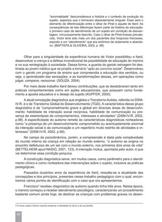 “anormalidade” desconsiderava a história e o contexto de evolução do
                                    sujeito, aspectos que o tornavam absolutamente singular. Esse será o
                                    elemento de diferenciação entre o olhar de Pinel e aquele de Itard. As
                                    conseqüências de tais diferenças fazem parte da história da educação:
                                    o primeiro caso de atendimento de um sujeito em condição de desvan-
                                    tagem, minuciosamente descrito. Caso o olhar de Pinel tivesse prevale-
                                    cido, Victor teria sido mais um dos pacientes dos hospícios franceses,
                                    exposto a um “atendimento” que era sinônimo de isolamento e abando-
                                    no. (BAPTISTA & OLIVEIRA, 2002, p. 98)


       Olhar para a singularidade da experiência humana de Victor possibilitou a Itard,
desenvolver a crença e a defesa incondicional da possibilidade de educação do menino
e na sua reintegração à sociedade. Dessa forma, a guarda do garoto selvagem foi des-
tinada ao jovem médico que se propôs a torná-lo “apto ao convívio social”. Desenvolveu
com o garoto um programa de ensino que compreendia a educação dos sentidos, ou
seja, o aprendizado das sensações, e as transformações dessas, em operações como
julgar, comparar, raciocinar. (SOUZA, 2004)
      Por meio deste trabalho Itard deixou contribuições, que se desdobraram tanto em
práticas comportamentais como em ações educacionais, que possuem como funda-
mento a aposta educativa e o desejo do sujeito (KUPFER, 2000).
      A atual concepção diagnóstica que engloba o Transtorno Autista, referida no DSM-
IV-R, é o de Transtorno Global do Desenvolvimento (TGD). A característica desse grupo
diagnóstico é de “comprometimento grave e global em diversas áreas do desenvolvi-
mento: habilidade de interação social recíproca, habilidade de comunicação ou pre-
sença de estereotipias de comportamentos, interesses e atividades” (DSM-IV-R, 2002,
p.98). A especificidade do autismo remete às características diagnósticas norteadoras
como “a presença de um desenvolvimento comprometido ou acentuadamente anormal
da interação social e da comunicação e um repertório muito restrito de atividades e in-
teresses” (DSM-IV-R, 2002, p.99).
      No campo da psicodinâmica, porém, a compreensão é dada pela complexidade
do mundo interno da criança em relação ao mundo externo, “o autismo se origina no
encontro defeituoso de um ser com o mundo externo, nos primeiros dois anos de vida”
(BETTELHEIM apud NASIO, 2001, 123). A interação mútua, apontada pelo autor, é que
vai determinar essa condição psíquica.
     A construção diagnóstica serve, em muitos casos, como parâmetro para o atendi-
mento clínico e como norteadora das intervenções sobre o sujeito, inclusive as práticas
pedagógicas.
     Passados duzentos anos da experiência de Itard, ressalta-se a atualidade das
concepções e dos princípios, presentes nesse trabalho pedagógico com o qual, encon-
tramos vários pontos de identificação com o caso que ora apresentamos.
     Francisco3 recebeu diagnóstico de autismo quando tinha três anos. Nessa época,
o menino começou a receber atendimento psicológico, caracterizando um procedimento
bastante comum ainda hoje, de destinar as crianças com problemas graves no desen-


3 O nome usado é fictício visando preservar a identidade do aluno e de sua família.



 64
 