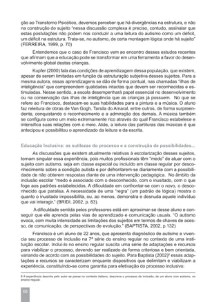 ção ao Transtorno Psicótico, devemos perceber que há divergências na estrutura, e não
na construção do sujeito “nessa discussão complexa é preciso, contudo, assinalar que
estas postulações não podem nos conduzir a uma leitura do autismo como um déficit,
um déficit na estrutura. Trata-se, no autismo, de certa montagem lógica onde há sujeito”
(FERREIRA, 1999, p. 70)
      Entendemos que o caso de Francisco vem ao encontro desses estudos recentes
que afirmam que a educação pode se transformar em uma ferramenta a favor do desen-
volvimento global destas crianças.
       Kupfer (2000) fala das condições de aprendizagem dessa população, que existem,
apesar de serem limitadas em função da estruturação subjetiva desses sujeitos. Para a
mesma autora, essas aprendizagens se dão de forma pontual, nas chamadas “ilhas de
inteligência” que compreendem qualidades intactas que devem ser reconhecidas e es-
timuladas. Nesse sentido, a escola desempenhará papel essencial no desenvolvimento
ou na conservação das ilhas de inteligência que as crianças já possuem. No que se
refere ao Francisco, destacam-se suas habilidades para a pintura e a música. O aluno
faz releitura de obras de Van Gogh, Tarsila do Amaral, entre outros, de forma surpreen-
dente, conquistando o reconhecimento e a admiração dos demais. A música também
se configura como um meio extremamente rico através do qual Francisco estabelece e
intensifica suas relações com o meio. Aliás, a leitura das partituras das músicas é que
antecipou e possibilitou o aprendizado da leitura e da escrita.


Educação Inclusiva: as sutilezas do processo e a construção de possibilidades...
      As discussões que existem atualmente relativas à escolarização desses sujeitos,
tornam singular essa experiência, pois muitos profissionais têm “medo” de atuar com o
sujeito com autismo, seja em classe especial ou incluído em classe regular por desco-
nhecimento sobre a condição autista e por defrontarem-se diariamente com a possibili-
dade de não obterem respostas diante de uma intervenção pedagógica. No âmbito da
inclusão escolar “medo é associado com o desconhecido, com o inusitado, com o que
foge aos padrões estabelecidos. A dificuldade em confrontar-se com o novo, o desco-
nhecido que paralisa. A necessidade de uma “regra” (um padrão de lógica) mostra o
quanto o inusitado impossibilita, ou, ao menos, demonstra e desnuda aquele indivíduo
que vai interagir.” (BRIDI, 2002, p. 83).
      A dificuldade sentida pelos professores está em aproximar-se desse aluno e con-
seguir que ele aprenda pelas vias de aprendizado e comunicação usuais. “O autismo
evoca, com muita intensidade as limitações dos sujeitos em termos de chaves de aces-
so, de comunicação, de perspectivas de evolução.” (BAPTISTA, 2002, p.132)
      Francisco é um aluno de 22 anos, que apresenta diagnóstico de autismo e viven-
cia seu processo de inclusão na 7ª série do ensino regular no contexto de uma insti-
tuição escolar. Incluí-lo no ensino regular suscita uma série de adaptações e recursos
para viabilizar o processo, devendo ser realizado de forma criteriosa e bem orientada,
variando de acordo com as possibilidades do sujeito. Para Baptista (2002)6 essas adap-
tações e recursos se caracterizam enquanto dispositivos que delimitam e viabilizam a
experiência, constituindo-se como garantia para efetivação do processo inclusivo:

6 A experiência descrita pelo autor se passa no contexto italiano, descreve o processo de inclusão, de um aluno com autismo, no
ensino regular.



 66
 