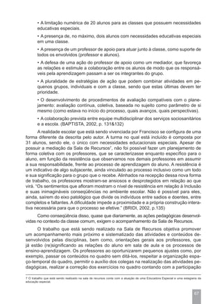 • A limitação numérica de 20 alunos para as classes que possuem necessidades
        educativas especiais.
        • A presença de, no máximo, dois alunos com necessidades educativas especiais
        em uma classe.
        • A presença de um professor de apoio para atuar junto à classe, como suporte de
        todos os envolvidos (professor e alunos).
        • A defesa de uma ação do professor de apoio como um mediador, que favoreça
        as relações e estimule a colaboração entre os alunos de modo que os responsá-
        veis pela aprendizagem passam a ser os integrantes do grupo.
        • A pluralidade de estratégias de ação que podem combinar atividades em pe-
        quenos grupos, individuais e com a classe, sendo que estas últimas devem ter
        prioridade.
        • O desenvolvimento de procedimentos de avaliação compatíveis com o plane-
        jamento: avaliação contínua, coletiva, baseada no sujeito como parâmetro de si
        mesmo (como estava no início do processo, quais avanços, quais perspectivas).
        • A colaboração prevista entre equipe multidisciplinar dos serviços sociosanitários
        e a escola. (BAPTISTA, 2002, p. 131&132)
       A realidade escolar que está sendo vivenciada por Francisco se configura de uma
forma diferente da descrita pelo autor. A turma no qual está incluído é composta por
31 alunos, sendo ele, o único com necessidades educacionais especiais. Apesar de
possuir a mediação da Sala de Recursos7, não foi possível fazer um planejamento de
forma coletiva com os professores, que se caracterizasse enquanto específico para o
aluno, em função da resistência que observamos nos demais professores em assumir
a sua responsabilidade, frente ao processo de aprendizagem do aluno. A resistência é
um indicativo de algo subjacente, ainda vinculado ao processo inclusivo como um todo
e sua significação para o grupo que o recebe. Alinhados na recepção dessa nova forma
de trabalho, os professores mostram-se ansiosos e desprotegidos em relação ao que
virá. “Os sentimentos que afloram mostram o nível de resistência em relação à Inclusão
e suas inimagináveis conseqüências no ambiente escolar. Não é possível para eles,
ainda, saírem do eixo patológico que divide os indivíduos entre sadios e doentes, entre
completos e faltantes. A dificuldade impede a proximidade e a própria construção intera-
tiva necessária para que o processo se efetive.” (BRIDI, 2002, p.135)
      Como conseqüência disso, quase que diariamente, as ações pedagógicas desenvol-
vidas no contexto da classe comum, exigem o acompanhamento da Sala de Recursos.
      O trabalho que está sendo realizado na Sala de Recursos objetiva promover
um acompanhamento mais próximo e sistematizado das atividades e conteúdos de-
senvolvidos pelas disciplinas, bem como, orientações gerais aos professores, que
já estão (re)significando as relações do aluno em sala de aula e os processos de
ensino-aprendizagem. Os professores ao oportunizarem pequenos ajustes como, por
exemplo, passar os conteúdos no quadro sem ditá-los, respeitar a organização espa-
ço-temporal do quadro, permitir o auxílio dos colegas na realização das atividades pe-
dagógicas, realizar a correção dos exercícios no quadro contando com a participação

7 O trabalho que está sendo realizado na sala de recursos conta com a atuação de uma Educadora Especial e uma estagiaria da
educação especial.



                                                                                                                      67
 