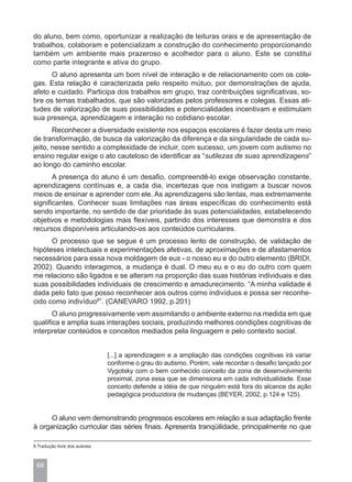 do aluno, bem como, oportunizar a realização de leituras orais e de apresentação de
trabalhos, colaboram e potencializam a construção do conhecimento proporcionando
também um ambiente mais prazeroso e acolhedor para o aluno. Este se constitui
como parte integrante e ativa do grupo.
      O aluno apresenta um bom nível de interação e de relacionamento com os cole-
gas. Esta relação é caracterizada pelo respeito mútuo, por demonstrações de ajuda,
afeto e cuidado. Participa dos trabalhos em grupo, traz contribuições significativas, so-
bre os temas trabalhados, que são valorizadas pelos professores e colegas. Essas ati-
tudes de valorização de suas possibilidades e potencialidades incentivam e estimulam
sua presença, aprendizagem e interação no cotidiano escolar.
       Reconhecer a diversidade existente nos espaços escolares é fazer desta um meio
de transformação, de busca da valorização da diferença e da singularidade de cada su-
jeito, nesse sentido a complexidade de incluir, com sucesso, um jovem com autismo no
ensino regular exige o ato cauteloso de identificar as “sutilezas de suas aprendizagens”
ao longo do caminho escolar.
       A presença do aluno é um desafio, compreendê-lo exige observação constante,
aprendizagens contínuas e, a cada dia, incertezas que nos instigam a buscar novos
meios de ensinar e aprender com ele. As aprendizagens são lentas, mas extremamente
significantes. Conhecer suas limitações nas áreas específicas do conhecimento está
sendo importante, no sentido de dar prioridade às suas potencialidades, estabelecendo
objetivos e metodologias mais flexíveis, partindo dos interesses que demonstra e dos
recursos disponíveis articulando-os aos conteúdos curriculares.
      O processo que se segue é um processo lento de construção, de validação de
hipóteses intelectuais e experimentações afetivas, de aproximações e de afastamentos
necessários para essa nova moldagem de eus - o nosso eu e do outro elemento (BRIDI,
2002). Quando interagimos, a mudança é dual. O meu eu e o eu do outro com quem
me relaciono são ligados e se alteram na proporção das suas histórias individuais e das
suas possibilidades individuais de crescimento e amadurecimento. “A minha validade é
dada pelo fato que posso reconhecer aos outros como indivíduos e possa ser reconhe-
cido como indivíduo8”. (CANEVARO 1992, p.201)
       O aluno progressivamente vem assimilando o ambiente externo na medida em que
qualifica e amplia suas interações sociais, produzindo melhores condições cognitivas de
interpretar conteúdos e conceitos mediados pela linguagem e pelo contexto social.


                               [...] a aprendizagem e a ampliação das condições cognitivas irá variar
                               conforme o grau do autismo. Porém, vale recordar o desafio lançado por
                               Vygotsky com o bem conhecido conceito da zona de desenvolvimento
                               proximal, zona essa que se dimensiona em cada individualidade. Esse
                               conceito defende a idéia de que ninguém está fora do alcance da ação
                               pedagógica produzidora de mudanças (BEYER, 2002, p.124 e 125).


      O aluno vem demonstrando progressos escolares em relação a sua adaptação frente
à organização curricular das séries finais. Apresenta tranqüilidade, principalmente no que

8 Tradução livre dos autores



 68
 