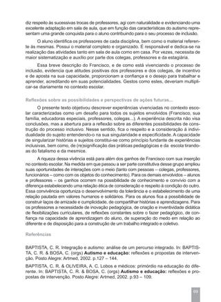 diz respeito às sucessivas trocas de professores, agi com naturalidade e evidenciando uma
excelente adaptação em sala de aula, que em função das características do autismo repre-
sentam uma grande conquista para o aluno contribuindo para o seu processo de inclusão.
      O aluno identifica os professores de cada disciplina, bem como o material referen-
te às mesmas. Possui o material completo e organizado. É responsável e dedica-se na
realização das atividades tanto em sala de aula como em casa. Por vezes, necessita de
maior sistematização e auxílio por parte dos colegas, professores e da estagiária.
      Essa breve descrição do Francisco, e de como está vivenciando o processo de
inclusão, evidencia que atitudes positivas dos professores e dos colegas, de incentivo
e de aposta na sua capacidade, proporcionam a confiança e o desejo para trabalhar e
aprender, acreditando em suas potencialidades. Gestos como estes, deveriam multipli-
car-se diariamente no contexto escolar.

Reflexões sobre as possibilidades e perspectivas de ações futuras...
      O presente texto objetivou descrever experiências vivenciadas no contexto esco-
lar caracterizadas como um desafio para todos os sujeitos envolvidos (Francisco, sua
família, educadoras especiais, professores, colegas...). A experiência descrita não visa
conclusões, mas a abertura para a reflexão sobre as diferentes possibilidades de cons-
trução do processo inclusivo. Nesse sentido, fica o respeito e a consideração à indivi-
dualidade do sujeito entendendo-o na sua singularidade e especificidade. A capacidade
de singularizar histórias e sujeitos constitui-se como princípio fundante de experiências
inclusivas, bem como, de (re)significação das práticas pedagógicas e da escola tirando-
as do fatalismo e da mesmice.
      A riqueza dessa vivência está para além dos ganhos de Francisco com sua inserção
no contexto escolar. Na medida em que passou a ser parte constitutiva desse grupo ampliou
suas oportunidades de interações com o meio (tanto com pessoas – colegas, professores,
funcionários – como com os objetos do conhecimento). Para os demais envolvidos – alunos
e professores – os ganhos ocorrem na possibilidade de conhecimento e convívio com a
diferença estabelecendo uma relação ética de consideração e respeito à condição do outro.
Essa convivência oportuniza o desenvolvimento da tolerância e o estabelecimento de uma
relação pautada em valores humanos e solidários. Para os alunos fica a possibilidade de
construir laços de amizade e cumplicidade, de compartilhar histórias e aprendizagens. Para
os professores a necessidade de inovação pedagógica, de criação e inventividade didática
de flexibilizações curriculares, de reflexões constantes sobre o fazer pedagógico, de con-
fiança na capacidade de aprendizagem do aluno, de superação do medo em relação ao
diferente e de disposição para a construção de um trabalho integrado e coletivo.

Referências

BAPTISTA, C. R. Integração e autismo: análise de um percurso integrado. In: BAPTIS-
TA, C. R. & BOSA, C. (orgs) Autismo e educação: reflexões e propostas de interven-
ção. Posto Alegre: Artmed, 2002. p.127 – 144.
BAPTISTA, C. R. & OLIVEIRA, A. C. Lobos e médicos: primórdio na educação do dife-
rente. In: BAPTISTA, C. R. & BOSA, C. (orgs) Autismo e educação: reflexões e pro-
postas de intervenção. Posto Alegre: Artmed, 2002. p.93 – 109.


                                                                                      69
 