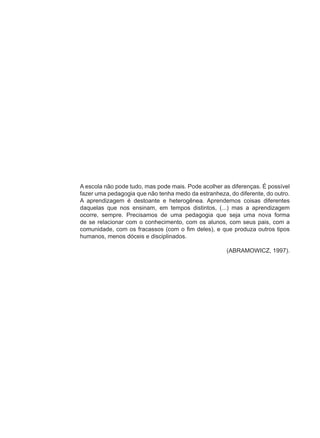 A escola não pode tudo, mas pode mais. Pode acolher as diferenças. É possível
fazer uma pedagogia que não tenha medo da estranheza, do diferente, do outro.
A aprendizagem é destoante e heterogênea. Aprendemos coisas diferentes
daquelas que nos ensinam, em tempos distintos, (...) mas a aprendizagem
ocorre, sempre. Precisamos de uma pedagogia que seja uma nova forma
de se relacionar com o conhecimento, com os alunos, com seus pais, com a
comunidade, com os fracassos (com o fim deles), e que produza outros tipos
humanos, menos dóceis e disciplinados.

                                                     (ABRAMOWICZ, 1997).
 