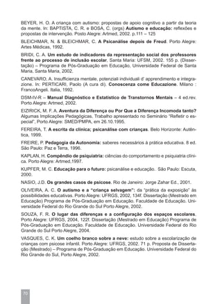 BEYER, H. O. A criança com autismo: propostas de apoio cognitivo a partir da teoria
da mente. In: BAPTISTA, C. R. e BOSA, C. (orgs) Autismo e educação: reflexões e
propostas de intervenção. Posto Alegre: Artmed, 2002. p.111 – 125
BLEICHMAR, N. & BLEICHMAR, C. A Psicanálise depois de Freud. Porto Alegre:
Artes Médicas, 1992.
BRIDI, C. A. Um estudo de indicadores da representação social dos professores
frente ao processo de inclusão escolar. Santa Maria: UFSM, 2002. 155 p. (Disser-
tação) – Programa de Pós-Graduação em Educação, Universidade Federal de Santa
Maria, Santa Maria, 2002.
CANEVARO, A. Insufficienza mentale, potenziali individuali d’ apprendimento e integra-
zione. In: PERTICARI, Paolo (A cura di). Conoscenza come Educazione. Milano :
FrancoAngeli. Italia, 1992.
DSM-IV-R – Manual Diagnóstico e Estatístico de Transtornos Mentais – 4 ed.rev.
Porto Alegre: Artmed, 2002.
EIZIRICK, M. F. A. Aventura da Diferença ou Por Que a Diferença Incomoda tanto?
Algumas Implicações Pedagógicas. Trabalho apresentado no Seminário “Refletir o es-
pecial”, Porto Alegre: SMED/PMPA, em 26.10.1995.
FEREIRA, T. A escrita da clínica; psicanálise com crianças. Belo Horizonte: Autên-
tica, 1999.
FREIRE, P. Pedagogia da Autonomia: saberes necessários à prática educativa. 8 ed.
São Paulo: Paz e Terra, 1996.
KAPLAN, H. Compêndio de psiquiatria: ciências do comportamento e psiquiatria clíni-
ca. Porto Alegre: Artmed,1997.
KUPFER, M. C. Educação para o futuro: psicanálise e educação. São Paulo: Escuta,
2000.
NASIO, J.D. Os grandes casos de psicose. Rio de Janeiro: Jorge Zahar Ed., 2001.
OLIVEIRA, A. C. O autismo e a “criança selvagem”: da “prática da exposição” às
possibilidades educativas. Porto Alegre: UFRGS, 2002, 134f. Dissertação (Mestrado em
Educação) Programa de Pós-Graduação em Educação. Faculdade de Educação. Uni-
versidade Federal do Rio Grande do Sul Porto Alegre, 2002.
SOUZA, F. R. O lugar das diferenças e a configuração dos espaços escolares.
Porto Alegre: UFRGS, 2004, 122f. Dissertação (Mestrado em Educação) Programa de
Pós-Graduação em Educação. Faculdade de Educação. Universidade Federal do Rio
Grande do Sul Porto Alegre, 2004.
VASQUES, C. K. Um coelho branco sobre a neve: estudo sobre a escolarização de
crianças com psicose infantil. Porto Alegre: UFRGS, 2002. 71 p. Proposta de Disserta-
ção (Mestrado) – Programa de Pós-Graduação em Educação. Universidade Federal do
Rio Grande do Sul, Porto Alegre, 2002.




 70
 