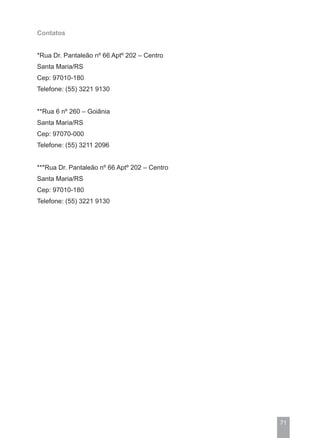 Contatos


*Rua Dr. Pantaleão nº 66 Aptº 202 – Centro
Santa Maria/RS
Cep: 97010-180
Telefone: (55) 3221 9130


**Rua 6 nº 260 – Goiânia
Santa Maria/RS
Cep: 97070-000
Telefone: (55) 3211 2096


***Rua Dr. Pantaleão nº 66 Aptº 202 – Centro
Santa Maria/RS
Cep: 97010-180
Telefone: (55) 3221 9130




                                               71
 