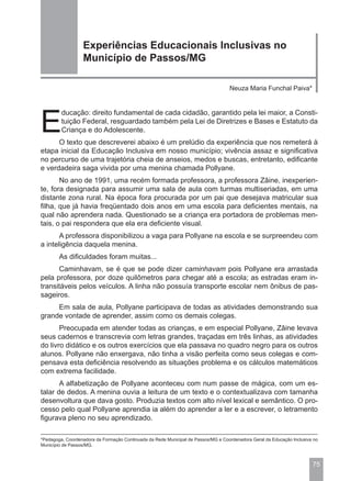 Experiências Educacionais Inclusivas no
                  Município de Passos/MG

                                                                                   Neuza Maria Funchal Paiva*




E
         ducação: direito fundamental de cada cidadão, garantido pela lei maior, a Consti-
         tuição Federal, resguardado também pela Lei de Diretrizes e Bases e Estatuto da
         Criança e do Adolescente.
      O texto que descreverei abaixo é um prelúdio da experiência que nos remeterá à
etapa inicial da Educação Inclusiva em nosso município; vivência assaz e significativa
no percurso de uma trajetória cheia de anseios, medos e buscas, entretanto, edificante
e verdadeira saga vivida por uma menina chamada Pollyane.
       No ano de 1991, uma recém formada professora, a professora Zâine, inexperien-
te, fora designada para assumir uma sala de aula com turmas multiseriadas, em uma
distante zona rural. Na época fora procurada por um pai que desejava matricular sua
filha, que já havia freqüentado dois anos em uma escola para deficientes mentais, na
qual não aprendera nada. Questionado se a criança era portadora de problemas men-
tais, o pai respondera que ela era deficiente visual.
       A professora disponibilizou a vaga para Pollyane na escola e se surpreendeu com
a inteligência daquela menina.
        As dificuldades foram muitas...
      Caminhavam, se é que se pode dizer caminhavam pois Pollyane era arrastada
pela professora, por doze quilômetros para chegar até a escola; as estradas eram in-
transitáveis pelos veículos. A linha não possuía transporte escolar nem ônibus de pas-
sageiros.
     Em sala de aula, Pollyane participava de todas as atividades demonstrando sua
grande vontade de aprender, assim como os demais colegas.
       Preocupada em atender todas as crianças, e em especial Pollyane, Zâine levava
seus cadernos e transcrevia com letras grandes, traçadas em três linhas, as atividades
do livro didático e os outros exercícios que ela passava no quadro negro para os outros
alunos. Pollyane não enxergava, não tinha a visão perfeita como seus colegas e com-
pensava esta deficiência resolvendo as situações problema e os cálculos matemáticos
com extrema facilidade.
       A alfabetização de Pollyane aconteceu com num passe de mágica, com um es-
talar de dedos. A menina ouvia a leitura de um texto e o contextualizava com tamanha
desenvoltura que dava gosto. Produzia textos com alto nível lexical e semântico. O pro-
cesso pelo qual Pollyane aprendia ia além do aprender a ler e a escrever, o letramento
figurava pleno no seu aprendizado.

*Pedagoga, Coordenadora da Formação Continuada da Rede Municipal de Passos/MG e Coordenadora Geral da Educação Inclusiva no
Município de Passos/MG.



                                                                                                                        75
 