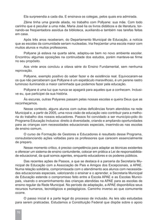 Ela surpreendia a cada dia. E ensinava os colegas, pelos quais era admirada.
      Zâine tinha uma grande aliada, no trabalho com Pollyane: sua mãe. Com todo
carinho que é peculiar a uma mãe, Maria José lia os livros didáticos e de literatura, tor-
nando-se freqüentadora assídua da biblioteca, auxiliando-a também nas tarefas feitas
em casa.
     Após três anos receberam, do Departamento Municipal de Educação, a notícia
que as escolas da comunidade seriam nucleadas. Iria freqüentar uma escola maior com
muitos alunos e muitos professores.
     Pollyane já estava na quarta série, adaptou-se bem no novo ambiente escolar.
Encontrou algumas oposições na continuidade dos estudos, porém manteve-se firme
no seu propósito.
     Aos vinte anos concluiu a oitava série do Ensino Fundamental, sem nenhuma
reprovação.
     Pollyane, exemplo positivo do saber fazer e de existência real. Equivocaram-se
os que não perceberam que Pollyane é um espetáculo maravilhoso, é um perene rastro
luminoso iluminando a maior caminhada que podemos fazer pela educação.
     Pollyane é uma luz que nunca se apagará para aqueles que a conhecem. Inclusi-
ve eu, que participei da sua história.
     Às escuras, outras Polyanes passam pelas nossas escolas e queira Deus que as
reconheçamos.
      Nesse contexto, alguns alunos com outras deficiências foram atendidos na rede
Municipal e, a partir de 2005, uma nova visão de educação veio contribuir para a melho-
ria do trabalho dos nossos educadores. Passos foi convidado a ser município-pólo do
Programa Educação Inclusiva: direito à diversidade, criando e ampliando oportunidades
para as crianças com necessidades educacionais especiais, inserindo-as nas escolas
de ensino comum.
     O curso de Formação de Gestores e Educadores é resultado desse Programa,
consubstanciando ações voltadas para os professores que carecem essencialmente
de preparo.
      Nesse momento crítico, é preciso competência para adaptar as técnicas existentes
e oferecer um sistema de ensino contundente, colocar em prática a Lei de responsabilida-
de educacional, da qual somos agentes, enquanto educadores e os poderes públicos.
      Das recentes ações de Passos, a que se destaca é a parceria da Secretaria Mu-
nicipal de Educação com a Associação de Pais e Amigos dos Excepcionais, a APAE.
Numa relação solidária, compromissada com o atendimento aos alunos com necessida-
des educacionais especiais, valorizando o ensinar e o aprender, a Secretaria Municipal
de Educação estende o compromisso feito entre a Escola APAE e as Escolas Munici-
pais, visando o encaminhamento das crianças atendidas na APAE para as escolas de
ensino regular da Rede Municipal. No período de adaptação, a APAE disponibiliza seus
recursos humanos, tecnológicos e pedagógicos. Caminho inverso ao que comumente
ocorre.
     O passo inicial é a parte legal do processo de inclusão. As leis são estudadas
para serem praticadas. Estudamos a Constituição Federal que dispõe sobre o apoio


 76
 