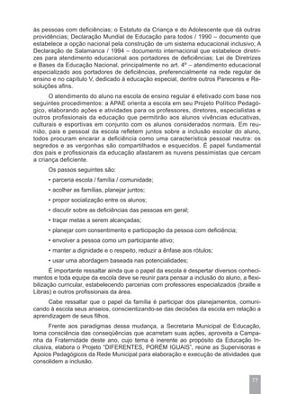 às pessoas com deficiências; o Estatuto da Criança e do Adolescente que dá outras
providências; Declaração Mundial de Educação para todos / 1990 – documento que
estabelece a opção nacional pela construção de um sistema educacional inclusivo; A
Declaração de Salamanca / 1994 – documento internacional que estabelece diretri-
zes para atendimento educacional aos portadores de deficiências; Lei de Diretrizes
e Bases da Educação Nacional, principalmente no art. 4º – atendimento educacional
especializado aos portadores de deficiências, preferencialmente na rede regular de
ensino e no capítulo V, dedicado à educação especial, dentre outros Pareceres e Re-
soluções afins.
      O atendimento do aluno na escola de ensino regular é efetivado com base nos
seguintes procedimentos: a APAE orienta a escola em seu Projeto Político Pedagó-
gico, elaborando ações e atividades para os professores, diretores, especialistas e
outros profissionais da educação que permitirão aos alunos vivências educativas,
culturais e esportivas em conjunto com os alunos considerados normais. Em reu-
nião, pais e pessoal da escola refletem juntos sobre a inclusão escolar do aluno,
todos procuram encarar a deficiência como uma característica pessoal neutra: os
segredos e as vergonhas são compartilhados e esquecidos. É papel fundamental
dos pais e profissionais da educação afastarem as nuvens pessimistas que cercam
a criança deficiente.
     Os passos seguintes são:
     • parceria escola / família / comunidade;
     • acolher as famílias, planejar juntos;
     • propor socialização entre os alunos;
     • discutir sobre as deficiências das pessoas em geral;
     • traçar metas a serem alcançadas;
     • planejar com consentimento e participação da pessoa com deficiência;
     • envolver a pessoa como um participante ativo;
     • manter a dignidade e o respeito, reduzir a ênfase aos rótulos;
     • usar uma abordagem baseada nas potencialidades;
       É importante ressaltar ainda que o papel da escola é despertar diversos conheci-
mentos e toda equipe da escola deve se reunir para pensar a inclusão do aluno, a flexi-
bilização curricular, estabelecendo parcerias com professores especializados (braille e
Libras) e outros profissionais da área.
     Cabe ressaltar que o papel da família é participar dos planejamentos, comuni-
cando à escola seus anseios, conscientizando-se das decisões da escola em relação a
aprendizagem de seus filhos.
      Frente aos paradigmas dessa mudança, a Secretaria Municipal de Educação,
toma consciência das conseqüências que acarretam suas ações, aproveita a Campa-
nha da Fraternidade deste ano, cujo tema é inerente ao propósito da Educação In-
clusiva, elabora o Projeto “DIFERENTES, PORÉM IGUAIS”, reúne as Supervisoras e
Apoios Pedagógicos da Rede Municipal para elaboração e execução de atividades que
consolidem a inclusão.


                                                                                   77
 