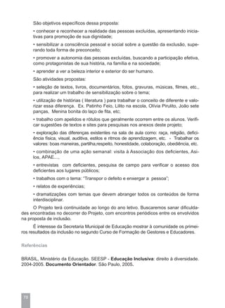 São objetivos específicos dessa proposta:
      • conhecer e reconhecer a realidade das pessoas excluídas, apresentando inicia-
      tivas para promoção de sua dignidade;
      • sensibilizar a consciência pessoal e social sobre a questão da exclusão, supe-
      rando toda forma de preconceito;
      • promover a autonomia das pessoas excluídas, buscando a participação efetiva,
      como protagonistas de sua história, na família e na sociedade;
      • aprender a ver a beleza interior e exterior do ser humano.
      São atividades propostas:
      • seleção de textos, livros, documentários, fotos, gravuras, músicas, filmes, etc.,
      para realizar um trabalho de sensibilização sobre o tema;
      • utilização de histórias ( literatura ) para trabalhar o conceito de diferente e valo-
      rizar essa diferença. Ex. Patinho Feio, Lilito na escola, Olívia Pirulito, João sete
      panças, Menina bonita do laço de fita, etc;
      • trabalho com apelidos e rótulos que geralmente ocorrem entre os alunos. Verifi-
      car sugestões de textos e sites para pesquisas nos anexos deste projeto;
      • exploração das diferenças existentes na sala de aula como: raça, religião, defici-
      ência física, visual, auditiva, estilos e ritmos de aprendizagem, etc. - Trabalhar os
      valores: boas maneiras, partilha,respeito, honestidade, colaboração, obediência, etc.
      • combinação de uma ação semanal: visita à Associação dos deficientes, Asi-
      los, APAE...,
      • entrevistas com deficientes, pesquisa de campo para verificar o acesso dos
      deficientes aos lugares públicos;
      • trabalhos com o tema: “Transpor o defeito e enxergar a pessoa”;
      • relatos de experiências;
      • dramatizações com temas que devem abranger todos os conteúdos de forma
      interdisciplinar.
      O Projeto terá continuidade ao longo do ano letivo. Buscaremos sanar dificulda-
des encontradas no decorrer do Projeto, com encontros periódicos entre os envolvidos
na proposta de inclusão.
      É interesse da Secretaria Municipal de Educação mostrar à comunidade os primei-
ros resultados da inclusão no segundo Curso de Formação de Gestores e Educadores.

Referências

BRASIL, Ministério da Educação. SEESP - Educação Inclusiva: direito à diversidade.
2004-2005. Documento Orientador. São Paulo, 2005.




 78
 