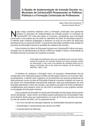 A Gestão da Implementação da Inclusão Escolar no
                    Município de Cariacica/ES Perpassando as Políticas
                    Públicas e a Formação Continuada de Professores


                                                                                         Agda Felipe Silva Gonçalves*
                                                                                            Nezimar Soares Rocha **




N
        este artigo queremos destacar como a formação continuada vem ganhando
        enfoque no processo de implementação da inclusão escolar no município de
        Cariacica/ES. Por meio das ações no município, constatamos que a formação
continuada é uma prática que faz parte do calendário do Setor de Educação Inclusiva.
O referido setor mobilizou pedagogos e diretores no início do ano letivo de 2005 para
participarem de um grupo de estudo, no qual foram discutidas questões mais amplas do
processo da Educação Inclusiva e questões do cotidiano das escolas.
     Essa iniciativa do Setor de Educação Inclusiva em Cariacica/ES indica uma apro-
ximação com os apontamentos de Nóvoa (1995) em relação à força e necessidade de
formação durante o processo de mudança na escola:


                                   A formação de professores deve ser concebida como uma das compo-
                                   nentes da mudança, em conexão estreita com outros sectores e áreas
                                   de intervenção, e não como uma espécie de condição prévia da mu-
                                   dança. A formação não se faz antes da mudança, se faz durante [...]
                                   (NÓVOA, 1995. p. 28)


      A tentativa de mudança e formação como um processo interpenetrado tem-se
configurado como meta pela equipe do Setor de Educação Inclusiva, no município. Nes-
sa perspectiva, o referido setor organizou um levantamento de quantos professores da
rede possuíam cursos na área de Educação Especial e quantos recebiam em suas sa-
las alunos com necessidades educacionais especiais, para que participassem de uma
formação abordando o tema da inclusão, cujo objetivo principal era formar professores
multiplicadores para atuarem como um elo entre a secretaria e suas próprias escolas,
na divulgação da Educação Inclusiva.
      Essa proposta de formação foi aceita pela Secretária de Educação sendo pronta-
mente oficializada. Assim foram convidados quatro professores da Universidade Fede-
ral do Espírito Santo para que organizassem um curso de 70 horas, que teve seu início
no mês de outubro de 2002, com os seguintes temas:
        • Um novo conceito de educação especial: as necessidades educativas especiais
        • Classificação e características dos alunos com NEE.
        • A escola diante da diferença.

*Doutoranda em Educação do Programa de Pós-Graduação da Universidade Federal do Espírito Santo –PPGE/UFES.
**Integrante da Equipe do Setor de Educação Inclusiva da Secretaria de Educação do município de Cariacica no Estado do Espírito Santo.
Graduada em Pedagogia com Habilitação em Educação Especial.



                                                                                                                                   83
 