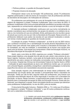 • Políticas públicas: a questão da Educação Especial.
      • Proposta inclusiva de educação.
     Participaram desse curso de formação 100 profissionais, sendo 74 professores
regentes pertencentes à rede de ensino de municipal e mais 26 profissionais advindos
da Secretaria de Educação e de instituições de Cariacica.
      Os professores que participaram do curso de formação foram convidados com o
objetivo de integrarem o projeto “Professor multiplicador” para o ano letivo de 2003. O
professor multiplicador tinha como principal atribuição sensibilizar as escolas onde atua-
vam, repassando os conhecimentos adquiridos durante o curso de formação em 2002.
      O chamado professor multiplicador continuava com sua turma normalmente na
escola e socializava seus conhecimentos nos grupos de estudos e no cotidiano da es-
cola ou nos momentos em que era solicitado. Ainda, participava de uma reunião e grupo
de estudo que ocorria uma vez por mês na Secretaria de Educação. Nesse encontro, os
professores relatavam suas ações nas escolas em que estavam localizados e estuda-
vam temas e textos ligados às questões da inclusão escolar.
      A avaliação do projeto “Professor multiplicador”, ao final do ano de 2003 indicou
que o professor envolvido com a sensibilização da escola deveria disponibilizar de um
tempo maior para articular mais ações junto à escola e à Secretaria de Educação. Daí
foi constatada, por meio da avaliação, a necessidade de se formar uma equipe para
atuar junto às escolas. Uma equipe que compusesse o Setor de Educação Inclusiva, na
Secretaria Municipal de Educação de Cariacica.
       Assim, para o ano letivo de 2004, organizou-se o projeto “Professor articulador”.
Esse projeto objetivou uma atuação fora da sala de aula, porém mais próxima do pro-
fessor regente. Implicava, também, numa ação de formação dentro da escola, além do
atendimento aos pais e acesso às instituições conveniadas como: Unidades de Saúde
do município, Hospital das Clínicas da Universidade Federal do Espírito Santo e APAE
– instituição de apoio especializado ao aluno com deficiência mental, que, em parceria
com a Escola Regular, possibilitou (re)significar o atendimento pedagógico na demanda
específica dos alunos com necessidades educacionais especiais.
       Essa atuação requeria uma sistematização do tempo desse profissional, redi-
mensionando sua função dentro das escolas e principalmente frente à Secretaria de
Educação. Tarefa que não foi fácil, segundo relato dos profissionais, pois tiveram que
conquistar essa liberação depois de muita negociação e reuniões com a Secretária de
Educação, na época. Nesse momento, a responsável pelo projeto reivindicou três pro-
fessores para a composição da equipe do Setor de Educação Inclusiva. Esses três pro-
fissionais, que integraram a equipe, foram convidados devido ao sucesso que obtiveram
como professores multiplicadores, no ano de 2003, junto às escolas.
      O documento Educação Inclusiva - Relatório 2004, p. 7-9, indica que 32 professo-
res integraram o projeto “Professor articulador” e que 40 outros professores continua-
ram com a sistemática do professor multiplicador.


                       [...] o trabalho vem sendo desenvolvido pelos professores regentes,
                       professores articuladores, professores multiplicadores, pedago-
                       gos das escolas e com parcerias em instituições [...] que contribui


 84
 
