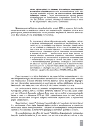 para o fortalecimento do processo de construção de uma política
                       educacional inclusiva oportunizando a compreensão de que a edu-
                       cação se dimensiona enquanto um processo vivo e consciente de
                       construção coletiva. [...] Ações desenvolvidas pela equipe [...] Asses-
                       soria pedagógica aos 40 Professores Multiplicadores lotados em cada
                       uma das Unidades Escolares. Orientação e assessoramento ao traba-
                       lho dos 32 professores articuladores. (Grifo nosso)


      Nesse panorama histórico, desenhado até o ano de 2004, o processo de inclusão
escolar em Cariacica percorreu a trilha de uma sistematização de política pública, ainda
que insipiente, mas entendemos que foi um processo disparador e reflexivo, de discus-
são e de avaliação, frente à realidade do município.


                       Os programas de intervenção devem-se pautar na análise e na inter-
                       pretação de indicadores quali e quantitativos que identifiquem e ca-
                       racterizem as necessidades dos sistemas de ensino, visando melho-
                       rar sua qualidade. A programação de um conjunto de ações deve ser
                       direcionada, em um primeiro momento, a provocar reflexões, envol-
                       vendo todos os profissionais ligados, diretamente ou indiretamente,
                       a atividade de ensino. [...] A continuidade dessas ações se daria por
                       meio de formação permanente, programada, intencional, sistemática
                       e de preservação do encadeamento de propósitos de natureza geral
                       – versando sobre a educação (o saber) e o educador (o saber fazer)
                       – e de natureza específica, garantindo a construção de conhecimentos
                       em educação especial, como as características de desenvolvimento e
                       aprendizagem dos alunos com necessidades educacionais especiais,
                       os métodos e as adaptações possíveis ou necessárias e a utilização de
                       materiais e equipamentos específicos. (PRIETO, 2003, p. 56)


      Esse processo no município de Cariacica, até o ano de 2004, esteve vinculado, per-
passado pela formação dos educadores e sensibilização das escolas e outros profissio-
nais. Processo que evoca as reflexões de Prieto, descritas acima, da urgência de progra-
mas com intervenções que assegurem a construção de políticas públicas na perspectiva
da educação para todos, nos quais a formação de professores seja prioridade.
      Em continuidade à análise do processo de implementação da inclusão escolar no
município de Cariacica, temos, dentro do panorama histórico, o “Plano de Ação e Diretri-
zes” para o Setor de Educação Inclusiva. Esse plano parece indicar uma reestruturação
do que já havia ocorrido desde 2002 até 2003, propondo para o ano de 2004 “serviços”
apoiados em dois itens principais: 1) Apoio Profissional Especializado; 2) Apoio Peda-
gógico Especializado.
      O primeiro item, “Apoio Profissional Especializado”, diz respeito ao atendimento mé-
dico nas áreas de oftalmologia, fonoaudiologia e pediatria aos alunos que apresentarem
necessidade desse acompanhamento. Também são contemplados acompanhamentos
na área da musicoterapia e atendimento pedagógico domiciliar, quando necessário.
     O segundo item que se refere ao “Apoio Pedagógico Especializado” indica ações
de apoio, ligadas à escolarização dos alunos com necessidades educacionais especiais.


                                                                                          85
 