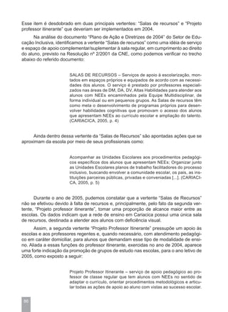 Esse item é desdobrado em duas principais vertentes: “Salas de recursos” e “Projeto
professor itinerante” que deveriam ser implementados em 2004.
      Na análise do documento “Plano de Ação e Diretrizes de 2004” do Setor de Edu-
cação Inclusiva, identificamos a vertente “Salas de recursos” como uma idéia de serviço
e espaço de apoio complementar/suplementar à sala regular, em cumprimento ao direito
do aluno, previsto na Resolução nº 2/2001 da CNE, como podemos verificar no trecho
abaixo do referido documento:


                       SALAS DE RECURSOS – Serviços de apoio à escolarização, mon-
                       tados em espaços próprios e equipados de acordo com as necessi-
                       dades dos alunos. O serviço é prestado por professores especiali-
                       zados nas áreas de DM, DA, DV, Altas Habilidades para atender aos
                       alunos com NEEs encaminhados pela Equipe Multidisciplinar, de
                       forma individual ou em pequenos grupos. As Salas de recursos têm
                       como meta o desenvolvimento de programas próprios para desen-
                       volver habilidades cognitivas que promovam o acesso dos alunos
                       que apresentam NEEs ao currículo escolar e ampliação do talento.
                       (CARIACICA, 2005, p. 4)


     Ainda dentro dessa vertente da “Salas de Recursos” são apontadas ações que se
aproximam da escola por meio de seus profissionais como:


                       Acompanhar as Unidades Escolares aos procedimentos pedagógi-
                       cos específicos dos alunos que apresentam NEEs; Organizar junto
                       as Unidades Escolares planos de trabalho facilitadores do processo
                       inclusivo, buscando envolver a comunidade escolar, os pais, as ins-
                       tituições parceiras públicas, privadas e conveniadas [...]. (CARIACI-
                       CA, 2005, p. 5)


      Durante o ano de 2005, pudemos constatar que a vertente “Salas de Recursos”
não se efetivou devido à falta de recursos e, principalmente, pelo fato da segunda ver-
tente, “Projeto professor itinerante”, tomar uma proporção de alcance maior entre as
escolas. Os dados indicam que a rede de ensino em Cariacica possui uma única sala
de recursos, destinada a atender aos alunos com deficiência visual.
      Assim, a segunda vertente “Projeto Professor Itinerante” pressupõe um apoio às
escolas e aos professores regentes e, quando necessário, com atendimento pedagógi-
co em caráter domiciliar, para alunos que demandam esse tipo de modalidade de ensi-
no. Aliada a essas funções do professor itinerante, exercidas no ano de 2004, aparece
uma forte indicação da promoção de grupos de estudo nas escolas, para o ano letivo de
2005, como exposto a seguir:


                       Projeto Professor Itinerante – serviço de apoio pedagógico ao pro-
                       fessor de classe regular que tem alunos com NEEs no sentido de
                       adaptar o currículo, orientar procedimentos metodológicos e articu-
                       lar todas as ações de apoio ao aluno com vistas ao sucesso escolar.


 86
 