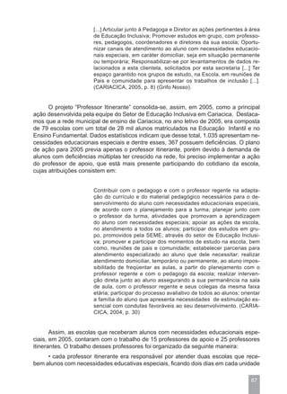 [...] Articular junto à Pedagoga e Diretor as ações pertinentes à área
                      de Educação Inclusiva; Promover estudos em grupo, com professo-
                      res, pedagogos, coordenadores e diretores da sua escola; Oportu-
                      nizar canais de atendimento ao aluno com necessidades educacio-
                      nais especiais, em caráter domiciliar, seja em situação permanente
                      ou temporária; Responsabilizar-se por levantamentos de dados re-
                      lacionados a esta clientela, solicitados por esta secretaria [...] Ter
                      espaço garantido nos grupos de estudo, na Escola, em reuniões de
                      Pais e comunidade para apresentar os trabalhos de inclusão [...].
                      (CARIACICA, 2005, p. 8) (Grifo Nosso).


      O projeto “Professor Itinerante” consolida-se, assim, em 2005, como a principal
ação desenvolvida pela equipe do Setor de Educação Inclusiva em Cariacica. Destaca-
mos que a rede municipal de ensino de Cariacica, no ano letivo de 2005, era composta
de 79 escolas com um total de 28 mil alunos matriculados na Educação Infantil e no
Ensino Fundamental. Dados estatísticos indicam que desse total, 1.035 apresentam ne-
cessidades educacionais especiais e dentre esses, 367 possuem deficiências. O plano
de ação para 2005 previa apenas o professor itinerante, porém devido à demanda de
alunos com deficiências múltiplas ter crescido na rede, foi preciso implementar a ação
do professor de apoio, que está mais presente participando do cotidiano da escola,
cujas atribuições consistem em:


                      Contribuir com o pedagogo e com o professor regente na adapta-
                      ção do currículo e do material pedagógico necessários para o de-
                      senvolvimento do aluno com necessidades educacionais especiais,
                      de acordo com o planejamento para a turma; planejar junto com
                      o professor da turma, atividades que promovam a aprendizagem
                      do aluno com necessidades especiais; apoiar as ações da escola,
                      no atendimento a todos os alunos; participar dos estudos em gru-
                      po, promovidos pela SEME, através do setor de Educação Inclusi-
                      va; promover e participar dos momentos de estudo na escola, bem
                      como, reuniões de pais e comunidade; estabelecer parcerias para
                      atendimento especializado ao aluno que dele necessitar; realizar
                      atendimento domiciliar, temporário ou permanente, ao aluno impos-
                      sibilitado de freqüentar as aulas, a partir do planejamento com o
                      professor regente e com o pedagogo da escola; realizar interven-
                      ção direta junto ao aluno assegurando a sua permanência na sala
                      de aula, com o professor regente e seus colegas da mesma faixa
                      etária; participar do processo avaliativo de todos ao alunos; orientar
                      a família do aluno que apresenta necessidades de estimulação es-
                      sencial com condutas favoráveis ao seu desenvolvimento. (CARIA-
                      CICA, 2004, p. 30)


       Assim, as escolas que receberam alunos com necessidades educacionais espe-
ciais, em 2005, contaram com o trabalho de 15 professores de apoio e 25 professores
itinerantes. O trabalho desses professores foi organizado da seguinte maneira:
     • cada professor itinerante era responsável por atender duas escolas que rece-
bem alunos com necessidades educativas especiais, ficando dois dias em cada unidade

                                                                                        87
 