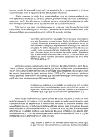 escolar, um dia da semana foi reservado para participação no grupo de estudo e forma-
ção continuada junto à equipe do Setor de Educação Inclusiva;
      • Cada professor de apoio ficou responsável por uma escola que recebe alunos
com deficiências múltiplas ou paralisia cerebral, permanecendo na escola durante toda
a semana, sendo liberado apenas um dia por semana para participar do grupo de estu-
do e formação continuada com a equipe do Setor de Educação Inclusiva.
     Entendemos que essa proposta de apoio ao professor regente é de fundamental
importância para a efetivação da inclusão. Dentro dessa ótica concordamos com Men-
des ao enfatizar a necessidade de uma política de apoio às escolas:


                       No âmbito organizacional, a educação inclusiva exige a construção de
                       uma rede de suportes ou apoios capaz de atender às necessidades de
                       formação de pessoal, à provisão de serviços (centrados na escola, na
                       comunidade ou na região) e ao planejamento e avaliação das diretrizes
                       almejadas. No âmbito educacional, mais especificamente da educação
                       escolar, seria necessário planejar, implementar e avaliar programas
                       para diferentes alunos em ambientes da escola regular. Ressalta-se
                       aqui a necessidade de ensino colaborativo ou cooperativo entre pro-
                       fessores do ensino regular e consultores especialistas de áreas afins.
                       (MENDES, 2002, p. 76).


       Diante dessas ações analisamos que o professor de apoio/itinerante, além de au-
xiliar o professor regente nas questões pedagógicas em sala de aula, ganha contornos
de um profissional que também trabalha a formação dos professores no espaço escolar.
Na mesma perspectiva de apoio à escola Jesus (2002, p.154), descreve os resultados
de sua pesquisa colaborativa, enfatizando que o trabalho em equipe favorece uma visão
partilhada para soluções dos problemas da escola.


                       A colaboração substituía a competição e o isolamento. [...] o modelo
                       proposto auxiliava os profissionais a verem a si próprios e os seus co-
                       legas como ‘solucionadores das questões coletivas’ que emergiam no
                       cotidiano o que exigia que buscassem novos conhecimentos [...].


        Nessa visão colaborativa das ações dentro da escola inclusiva, o professor itine-
rante/apoio ganha importância como aquele que passa a mediar conhecimentos, pos-
sibilitando trocas de experiências e fomentando parcerias no ambiente escolar, junto
ao professor regente. É de fundamental importância, pensar esse profissional de apoio
como mediador da formação continuada no contexto de suas escolas. Tomamos como
referência os resultados e reflexões da pesquisa de Araújo (2003) que nos aponta a for-
mação continuada como aquela que pressupõe mediar as questões teóricas e opções
metodológicas dos professores em suas práticas.


                       Daqui decorre a definição do formador como mediador, como aque-
                       le que intervém intencionalmente na dimensão teórico-metodológica


 88
 
