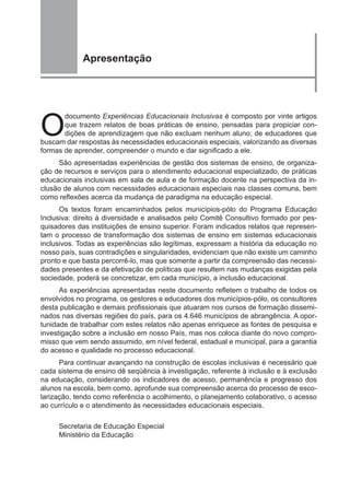 Apresentação




O
       documento Experiências Educacionais Inclusivas é composto por vinte artigos
       que trazem relatos de boas práticas de ensino, pensadas para propiciar con-
       dições de aprendizagem que não excluam nenhum aluno; de educadores que
buscam dar respostas às necessidades educacionais especiais, valorizando as diversas
formas de aprender, compreender o mundo e dar significado a ele.
     São apresentadas experiências de gestão dos sistemas de ensino, de organiza-
ção de recursos e serviços para o atendimento educacional especializado, de práticas
educacionais inclusivas em sala de aula e de formação docente na perspectiva da in-
clusão de alunos com necessidades educacionais especiais nas classes comuns, bem
como reflexões acerca da mudança de paradigma na educação especial.
      Os textos foram encaminhados pelos municípios-pólo do Programa Educação
Inclusiva: direito à diversidade e analisados pelo Comitê Consultivo formado por pes-
quisadores das instituições de ensino superior. Foram indicados relatos que represen-
tam o processo de transformação dos sistemas de ensino em sistemas educacionais
inclusivos. Todas as experiências são legítimas, expressam a história da educação no
nosso país, suas contradições e singularidades, evidenciam que não existe um caminho
pronto e que basta percorrê-lo, mas que somente a partir da compreensão das necessi-
dades presentes e da efetivação de políticas que resultem nas mudanças exigidas pela
sociedade, poderá se concretizar, em cada município, a inclusão educacional.
      As experiências apresentadas neste documento refletem o trabalho de todos os
envolvidos no programa, os gestores e educadores dos municípios-pólo, os consultores
desta publicação e demais profissionais que atuaram nos cursos de formação dissemi-
nados nas diversas regiões do país, para os 4.646 municípios de abrangência. A opor-
tunidade de trabalhar com estes relatos não apenas enriquece as fontes de pesquisa e
investigação sobre a inclusão em nosso País, mas nos coloca diante do novo compro-
misso que vem sendo assumido, em nível federal, estadual e municipal, para a garantia
do acesso e qualidade no processo educacional.
      Para continuar avançando na construção de escolas inclusivas é necessário que
cada sistema de ensino dê seqüência à investigação, referente à inclusão e à exclusão
na educação, considerando os indicadores de acesso, permanência e progresso dos
alunos na escola, bem como, aprofunde sua compreensão acerca do processo de esco-
larização, tendo como referência o acolhimento, o planejamento colaborativo, o acesso
ao currículo e o atendimento às necessidades educacionais especiais.

     Secretaria de Educação Especial
     Ministério da Educação
 