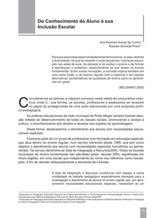 Do Conhecimento do Aluno à sua
                   Inclusão Escolar


                                                                                  Ana Rosimeri Araujo da Cunha*
                                                                                        Rosicler Schultze Pires**


                                  Para que as escolas sejam verdadeiramente inclusivas, ou seja, abertas
                                  à diversidade, há que se reverter o modo de pensar, e de fazer educa-
                                  ção nas salas de aula, de planejar e de avaliar o ensino e de formar
                                  e aperfeiçoar o professor, especialmente os que atuam no ensino
                                  fundamental. Entre outras inovações, a inclusão implica também em
                                  uma outra fusão, a do ensino regular com o especial e em opções
                                  alternativas /aumentativas da qualidade de ensino para os aprendi-
                                  zes em geral.
                                                                                                      (BELISÁRIO,2005)




C
      onvidaremos os leitores a viajarem conosco neste relato de uma prática inclu-
      siva, onde C., sua família, as escolas, professores e assessores se revezam
      no papel de protagonistas de uma ação alavancada por uma proposta políti-
co-pedagógica.
      As práticas educacionais da rede municipal de Porto Alegre sempre tiveram aten-
ção voltada ao desenvolvimento de todas as classes sociais, promovendo o acesso à
cultura, o reconhecimento dos direitos e deveres dos sujeitos da aprendizagem.
      Desta forma, destacaremos o atendimento aos alunos com necessidades educa-
cionais especiais.
      Fazemos parte de um grupo de professores com formação em educação especial,
que atua dentro do ensino regular, num serviço oferecido desde 1995, que tem como
objetivo o atendimento aos alunos com necessidades especiais transitórias ou perma-
nentes. Tal serviço denomina-se Sala de Integração e Recursos(SIR). Todas as escolas
municipais de ensino fundamental são atendidas pelas dezoito SIRs, espalhadas em
micro-regiões, em uma escola que independente do nome nos referimos como escola-
pólo, a fim de atender adequadamente a demanda de inclusão.


                                  A Sala de Integração e Recursos constitui-se num espaço e numa
                                  modalidade de trabalho pedagógico especialmente planejado para a
                                  investigação e atendimento de alunos no ensino regular que, por apre-
                                  sentarem necessidades educacionais especiais, necessitam de um


*Graduada em Pedagogia (Educação Especial para Deficientes Mentais) e Pós-Graduada em Psicopedagogia Clínica e Institucional,
Coordenadora das Salas de Integração e Recursos da Rede Municipal de Porto Alegre/RS.
**Graduada em Pedagogia (Educação Especial para Deficientes Mentais) e Pós-Graduada em Deficiência Mental, Professora e Pedagoga
da Sala de Integração e Recursos da Rede Municipal de Porto Alegre/RS.



                                                                                                                             93
 