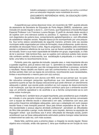 trabalho pedagógico complementar e específico que venha a contribuir
                       para sua adequada integração nesta modalidade de ensino.
                       (DOCUMENTO REFERÊNCIA/ NÍVEL DA EDUCAÇÃO ESPE-
                       CIAL/SMED/1998)


      A experiência que vamos descrever inicia em novembro de 1997, quando através
da assessoria da Secretaria de Educação de Porto Alegre (SMED), recebemos, para
inclusão em escola regular o aluno C., com 8 anos, que freqüentava a Escola Municipal
Especial Professor Luiz Francisco Lucena Borges. O perfil do alunado desta escola é
de sujeitos com uma estrutura autista ou psicótica. C. ingressou na escola em 1996,
com diagnóstico de autismo leve, comportamento agitado/hiperativo e com dificuldade
de estabelecer relações sociais. Naquela época já era acompanhado por uma psiquia-
tra. Sua turma estava caracterizada da seguinte maneira: primeiro ciclo (as escolas
municipais estão organizadas por ciclos de formação), duas professoras, quatro alunos,
atividades de educação física e artes. Alguns progressos, ressaltados pela orientadora
escolar e professora referência de sua turma, que as faziam acreditar na possibilidade
de inclusão, foram a sua maior capacidade de trabalhar em grupo, organização, e o fato
de ler e escrever. Vale lembrar-lhes, que os sujeitos com estrutura autista mais severa
não conferem sentido a lecto-escrita, sua socialização é prejudicada, e o mais impor-
tante: uma falha no reconhecimento do eu.
      Portanto, para nós, agentes de inclusão, naquele caso, o mais importante não era
a questão cognitiva, pois já estava visto que C. aprendera as noções básicas da alfa-
betização de um modo peculiar, que não conseguíamos identificar o processo, somente
o resultado. Nosso desafio era fazê-lo usar tais conhecimentos no dia-a-dia, conferin-
do-lhes sentido; lidar com as regras de convivência, reconhecendo suas necessidades,
limites e reconhecendo o mesmo para com o(s) outro(s).
     Quando trabalhamos com alunos com NEE, tem-se que pensar que na ques-
tão educativa emergem perguntas significativas que nos desmobilizam, pois se
questiona quanto ao tipo de espaço educacional que pode oferecer um atendimento
adequado e global, que escola pode constituir-se num espaço de desenvolvimento
e de mudanças, que tipo de serviços podem contribuir para que o ambiente escolar
seja um ambiente agradável e de acolhida e se a família comprometer-se-ía com
todas estas mudanças.
       A família de C. também teve um papel importante, pois acreditamos que o trabalho
de inclusão é uma parceria inclusive com ela; portanto logo após termos conversado
com a equipe da referida escola e observado-o em sala, contatamos com seus pais
para juntos traçarmos estratégias adequadas, para que a adaptação em outro espaço
escolar fosse o mais tranqüila possível. Seus pais tinham expectativa de que “ele te-
nha escolaridade e possua alguma atividade profissional”, percebiam as dificuldades
do filho (não percebia o perigo, muito distraído, sono inquieto, demora na aquisição da
linguagem verbal - que aconteceu aos 4 anos- dificuldade de interação social), porém
acreditavam que se fosse adequadamente estimulado poderia transpor estas barreiras
e desenvolver-se cada vez, com mais sucesso.
      Desta feita, partimos para a próxima etapa: a chegada na escola regular. Nosso
objetivo era a inclusão, então não apenas C. teria que modificar-se em função do novo


 94
 