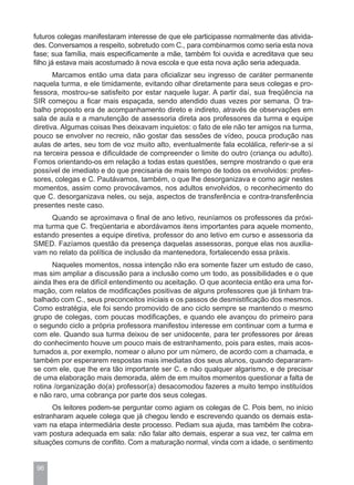 futuros colegas manifestaram interesse de que ele participasse normalmente das ativida-
des. Conversamos a respeito, sobretudo com C., para combinarmos como seria esta nova
fase; sua família, mais especificamente a mãe, também foi ouvida e acreditava que seu
filho já estava mais acostumado à nova escola e que esta nova ação seria adequada.
       Marcamos então uma data para oficializar seu ingresso de caráter permanente
naquela turma, e ele timidamente, evitando olhar diretamente para seus colegas e pro-
fessora, mostrou-se satisfeito por estar naquele lugar. A partir daí, sua freqüência na
SIR começou a ficar mais espaçada, sendo atendido duas vezes por semana. O tra-
balho proposto era de acompanhamento direto e indireto, através de observações em
sala de aula e a manutenção de assessoria direta aos professores da turma e equipe
diretiva. Algumas coisas lhes deixavam inquietos: o fato de ele não ter amigos na turma,
pouco se envolver no recreio, não gostar das sessões de vídeo, pouca produção nas
aulas de artes, seu tom de voz muito alto, eventualmente fala ecolálica, referir-se a si
na terceira pessoa e dificuldade de compreender o limite do outro (criança ou adulto).
Fomos orientando-os em relação a todas estas questões, sempre mostrando o que era
possível de imediato e do que precisaria de mais tempo de todos os envolvidos: profes-
sores, colegas e C. Pautávamos, também, o que lhe desorganizava e como agir nestes
momentos, assim como provocávamos, nos adultos envolvidos, o reconhecimento do
que C. desorganizava neles, ou seja, aspectos de transferência e contra-transferência
presentes neste caso.
     Quando se aproximava o final de ano letivo, reuníamos os professores da próxi-
ma turma que C. freqüentaria e abordávamos itens importantes para aquele momento,
estando presentes a equipe diretiva, professor do ano letivo em curso e assessoria da
SMED. Fazíamos questão da presença daquelas assessoras, porque elas nos auxilia-
vam no relato da política de inclusão da mantenedora, fortalecendo essa práxis.
      Naqueles momentos, nossa intenção não era somente fazer um estudo de caso,
mas sim ampliar a discussão para a inclusão como um todo, as possibilidades e o que
ainda lhes era de difícil entendimento ou aceitação. O que acontecia então era uma for-
mação, com relatos de modificações positivas de alguns professores que já tinham tra-
balhado com C., seus preconceitos iniciais e os passos de desmistificação dos mesmos.
Como estratégia, ele foi sendo promovido de ano ciclo sempre se mantendo o mesmo
grupo de colegas, com poucas modificações, e quando ele avançou do primeiro para
o segundo ciclo a própria professora manifestou interesse em continuar com a turma e
com ele. Quando sua turma deixou de ser unidocente, para ter professores por áreas
do conhecimento houve um pouco mais de estranhamento, pois para estes, mais acos-
tumados a, por exemplo, nomear o aluno por um número, de acordo com a chamada, e
também por esperarem respostas mais imediatas dos seus alunos, quando depararam-
se com ele, que lhe era tão importante ser C. e não qualquer algarismo, e de precisar
de uma elaboração mais demorada, além de em muitos momentos questionar a falta de
rotina /organização do(a) professor(a) desacomodou fazeres a muito tempo instituídos
e não raro, uma cobrança por parte dos seus colegas.
      Os leitores podem-se perguntar como agiam os colegas de C. Pois bem, no início
estranharam aquele colega que já chegou lendo e escrevendo quando os demais esta-
vam na etapa intermediária deste processo. Pediam sua ajuda, mas também lhe cobra-
vam postura adequada em sala: não falar alto demais, esperar a sua vez, ter calma em
situações comuns de conflito. Com a maturação normal, vinda com a idade, o sentimento


 96
 