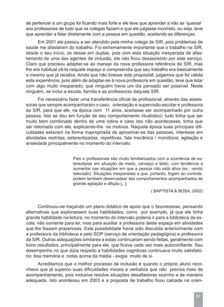 de pertencer a um grupo foi ficando mais forte e ele teve que aprender a não se ‘queixar`
aos professores de tudo que os colegas faziam e que ele julgasse incorreto, ou seja, teve
que aprender a falar diretamente com a pessoa em questão, aceitando as diferenças.
      Em 2001 ele passou a ser atendido pela minha colega de SIR, pois problemas de
saúde me afastaram do trabalho. Foi extremamente importante que o trabalho na SIR,
desde o seu início, se desse em duplas, pois com esta situação inesperada de afas-
tamento de uma das agentes de inclusão, ele não ficou desassistido por este serviço.
Claro que precisou adaptar-se ao manejo da nova professora referência de SIR, mas
lhe era habitual vê-la naquele espaço e compreendia que seu trabalho era basicamente
o mesmo que já recebia. Ainda que não tivesse sido proposital, julgamos que foi válida
esta experiência, pois além de adaptar-se à nova professora em questão, teve que lidar
com algo muito inesperado, que ninguém havia um dia pensado ser possível. Neste
ninguém, se inclui a escola, família e as professoras daquela SIR.
      Foi necessário fazer uma transferência oficial de profissional, através das asses-
soras que sempre acompanharam o caso, orientação e supervisão escolar e professora
da SIR, para que ele, na época com 11 anos, aceitasse ser acompanhado por outra
pessoa. Isto se deu em função de seu comportamento ritualístico: tudo tinha que ser
muito bem combinado dentro de uma rotina e caso isto não acontecesse, tinha que
ser retomado com ele, explicando-lhe os motivos. Naquela época suas principais difi-
culdades estavam na forma inapropriada de aproximar-se das pessoas, interesse em
atividades restritas, estereotipadas, repetitivas, fala mecânica / monótona, agitação e
ansiedade principalmente no momento do intervalo.


                       Pais e profissionais são muito familiarizados com a ocorrência de es-
                       tereotipias em situação de medo, cansaço e tédio, com tendência a
                       aumentar nas situações em que a pessoa não está ativa (ex.: vendo
                       televisão). Situações inesperadas e que, portanto, fogem ao controle,
                       podem também desencadear tais comportamentos acompanhados de
                       grande agitação e aflição [...]
                                                                ( BAPTISTA & BOSA, 2002)


       Continuou-se traçando um plano didático de apoio que o favorecesse, pensando
alternativas que explorassem suas habilidades, como por exemplo, já que ele tinha
grande habilidade na leitura, no momento do intervalo poderia ir para a biblioteca da es-
cola, não somente para ler, mas para auxiliar a professora deste espaço em atividades
que lhe fossem prazerosas. Esta possibilidade havia sido discutida anteriormente com
a professora da biblioteca e pelo SOP (serviço de orientação pedagógica) e professora
da SIR. Outras adequações similares a estas continuaram sendo feitas, geralmente com
bons resultados, principalmente para ele, que ficava cada vez mais autoconfiante. Seu
desempenho no que dizia respeito a habilidades cognitivas continuava muito satisfató-
rio: boa memória e notas acima da média - exigia muito de si.
     Acreditamos que o melhor processo de inclusão é quando o próprio aluno reco-
nhece que já superou suas dificuldades iniciais e verbaliza que não precisa mais de
acompanhamento, pois inclusive resolve situações desafiadoras sozinho e de maneira
adequada. Isto aconteceu em 2003 e a proposta de trabalho ficou calcada na orien-


                                                                                        97
 