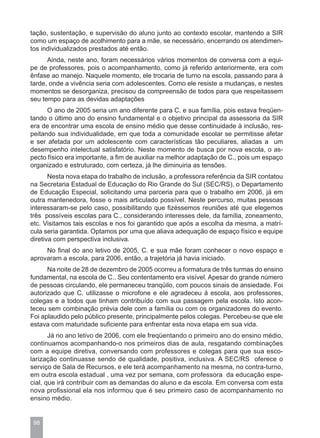 tação, sustentação, e supervisão do aluno junto ao contexto escolar, mantendo a SIR
como um espaço de acolhimento para a mãe, se necessário, encerrando os atendimen-
tos individualizados prestados até então.
      Ainda, neste ano, foram necessários vários momentos de conversa com a equi-
pe de professores, pois o acompanhamento, como já referido anteriormente, era com
ênfase ao manejo. Naquele momento, ele trocaria de turno na escola, passando para à
tarde, onde a vivência seria com adolescentes. Como ele resiste a mudanças, e nestes
momentos se desorganiza, precisou da compreensão de todos para que respeitassem
seu tempo para as devidas adaptações
      O ano de 2005 seria um ano diferente para C. e sua família, pois estava freqüen-
tando o último ano do ensino fundamental e o objetivo principal da assessoria da SIR
era de encontrar uma escola de ensino médio que desse continuidade à inclusão, res-
peitando sua individualidade, em que toda a comunidade escolar se permitisse afetar
e ser afetada por um adolescente com características tão peculiares, aliadas a um
desempenho intelectual satisfatório. Neste momento de busca por nova escola, o as-
pecto físico era importante, a fim de auxiliar na melhor adaptação de C., pois um espaço
organizado e estruturado, com certeza, já lhe diminuiria as tensões.
       Nesta nova etapa do trabalho de inclusão, a professora referência da SIR contatou
na Secretaria Estadual de Educação do Rio Grande do Sul (SEC/RS), o Departamento
de Educação Especial, solicitando uma parceria para que o trabalho em 2006, já em
outra mantenedora, fosse o mais articulado possível. Neste percurso, muitas pessoas
interessaram-se pelo caso, possibilitando que fizéssemos reuniões até que elegemos
três possíveis escolas para C., considerando interesses dele, da família, zoneamento,
etc. Visitamos tais escolas e nos foi garantido que após a escolha da mesma, a matrí-
cula seria garantida. Optamos por uma que aliava adequação de espaço físico e equipe
diretiva com perspectiva inclusiva.
     No final do ano letivo de 2005, C. e sua mãe foram conhecer o novo espaço e
aprovaram a escola, para 2006, então, a trajetória já havia iniciado.
      Na noite de 28 de dezembro de 2005 ocorreu a formatura de três turmas do ensino
fundamental, na escola de C.. Seu contentamento era visível. Apesar do grande número
de pessoas circulando, ele permaneceu tranqüilo, com poucos sinais de ansiedade. Foi
autorizado que C. utilizasse o microfone e ele agradeceu à escola, aos professores,
colegas e a todos que tinham contribuído com sua passagem pela escola. Isto acon-
teceu sem combinação prévia dele com a família ou com os organizadores do evento.
Foi aplaudido pelo público presente, principalmente pelos colegas. Percebeu-se que ele
estava com maturidade suficiente para enfrentar esta nova etapa em sua vida.
       Já no ano letivo de 2006, com ele freqüentando o primeiro ano do ensino médio,
continuamos acompanhando-o nos primeiros dias de aula, resgatando combinações
com a equipe diretiva, conversando com professores e colegas para que sua esco-
larização continuasse sendo de qualidade, positiva, inclusiva. A SEC/RS oferece o
serviço de Sala de Recursos, e ele terá acompanhamento na mesma, no contra-turno,
em outra escola estadual , uma vez por semana, com professora da educação espe-
cial, que irá contribuir com as demandas do aluno e da escola. Em conversa com esta
nova profissional ela nos informou que é seu primeiro caso de acompanhamento no
ensino médio.


 98
 