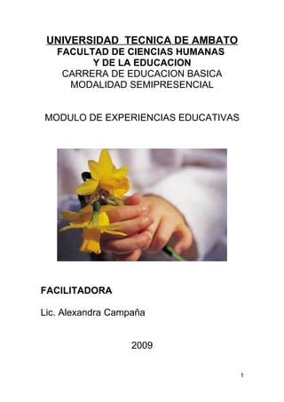 UNIVERSIDAD TECNICA DE AMBATO
   FACULTAD DE CIENCIAS HUMANAS
         Y DE LA EDUCACION
    CARRERA DE EDUCACION BASICA
     MODALIDAD SEMIPRESENCIAL


MODULO DE EXPERIENCIAS EDUCATIVAS




FACILITADORA

Lic. Alexandra Campaña


                   2009

                                    1
 