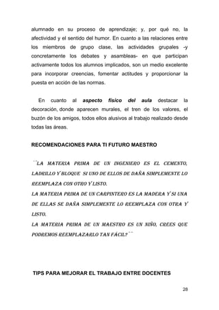 alumnado en su proceso de aprendizaje; y, por qué no, la
afectividad y el sentido del humor. En cuanto a las relaciones entre
los miembros de grupo clase, las actividades grupales -y
concretamente los debates y asambleas- en que participan
activamente todos los alumnos implicados, son un medio excelente
para incorporar creencias, fomentar actitudes y proporcionar la
puesta en acción de las normas.


   En    cuanto    al   aspecto   físico   del   aula   destacar   la
decoración, donde aparecen murales, el tren de los valores, el
buzón de los amigos, todos ellos alusivos al trabajo realizado desde
todas las áreas.


RECOMENDACIONES PARA TI FUTURO MAESTRO


´¨La materia prima de un ingeniero es eL cemento,
LadriLLo y bLoque si uno de eLLos de daña simpLemente Lo
reempLaza con otro y Listo.
La materia prima de un carpintero es La madera y si una
de eLLas se daña simpLemente Lo reempLaza con otra y
Listo.
La materia prima de un maestro es un niño, crees que
podremos reempLazarLo tan fáciL?¨¨




TIPS PARA MEJORAR EL TRABAJO ENTRE DOCENTES


                                                                   28
 