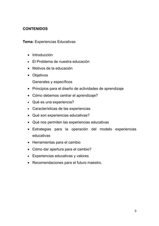 CONTENIDOS


Tema: Experiencias Educativas


  • Introducción
  •   El Problema de nuestra educación
  • Motivos de la educación
  • Objetivos
      Generales y específicos
  • Principios para el diseño de actividades de aprendizaje
  • Cómo debemos centrar el aprendizaje?
  •   Qué es una experiencia?
  •   Características de las experiencias
  • Qué son experiencias educativas?
  • Qué nos permiten las experiencias educativas
  • Estrategias para la operación del modelo experiencias
      educativas
  • Herramientas para el cambio
  • Cómo dar apertura para el cambio?
  •   Experiencias educativas y valores
  • Recomendaciones para el futuro maestro.




                                                              3
 