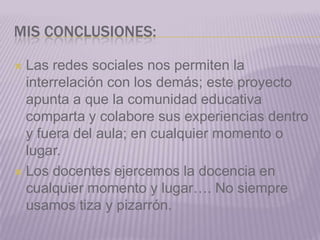Mis conclusiones:Las redes sociales nos permiten la interrelación con los demás; este proyecto apunta a que la comunidad educativa comparta y colabore sus experiencias dentro y fuera del aula; en cualquier momento o lugar.Los docentes ejercemos la docencia en cualquier momento y lugar…. No siempre usamos tiza y pizarrón.