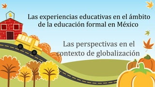 Las experiencias educativas en el ámbito
de la educación formal en México
Las perspectivas en el
contexto de globalización
 