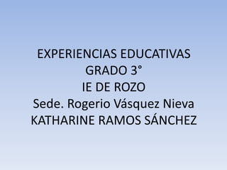 EXPERIENCIAS EDUCATIVAS
GRADO 3°
IE DE ROZO
Sede. Rogerio Vásquez Nieva
KATHARINE RAMOS SÁNCHEZ
 