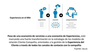 Paso de una economía de servicios a una economía de Experiencias, está
marcando una fuerte transformación en la estrategia de los modelos de
relación Cliente-Compañía, orientadas a la gestión de la Experiencia del
Cliente a través de todos los canales de contacto con la compañía.
Fuente: Izo.es
Experiencia en el Mkt
 
