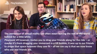The immersion of virtual reality can often mean leaving the rest of the world
behind for a little while.
Playroom VR however, invites you to drag your friends along for the ride – or
maybe it’s them dragging you: immersed in a VR bubble, it was up to our friends
to shape that space however they saw fit – all we can say is that we now know
who our real friends are.
 