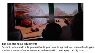 Se están orientando a la generación de prácticas de aprendizaje personalizado para
motivar a los estudiantes y mejorar su desempeño con el apoyo del big data.
Las experiencias educativas
 