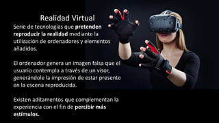 Realidad Virtual
Serie de tecnologías que pretenden
reproducir la realidad mediante la
utilización de ordenadores y elementos
añadidos.
El ordenador genera un imagen falsa que el
usuario contempla a través de un visor,
generándole la impresión de estar presente
en la escena reproducida.
Existen aditamentos que complementan la
experiencia con el fin de percibir más
estímulos.
 