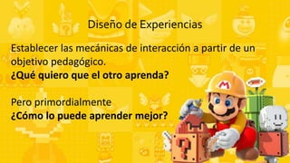 Diseño de Experiencias
Establecer las mecánicas de interacción a partir de un
objetivo pedagógico.
¿Qué quiero que el otro aprenda?
Pero primordialmente
¿Cómo lo puede aprender mejor?
 