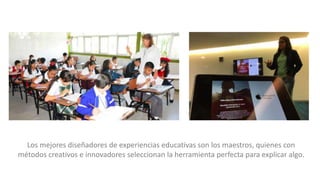 Los mejores diseñadores de experiencias educativas son los maestros, quienes con
métodos creativos e innovadores seleccionan la herramienta perfecta para explicar algo.
 