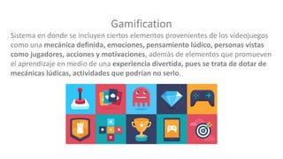 Gamification
Sistema en donde se incluyen ciertos elementos provenientes de los videojuegos
como una mecánica definida, emociones, pensamiento lúdico, personas vistas
como jugadores, acciones y motivaciones, además de elementos que promueven
el aprendizaje en medio de una experiencia divertida, pues se trata de dotar de
mecánicas lúdicas, actividades que podrían no serlo.
 