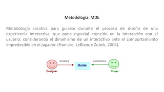 Metodología: MDE
Metodología creativa para guiarse durante el proceso de diseño de una
experiencia interactiva, que pone especial atención en la interacción con el
usuario; considerando el dinamismo de un interactivo ante el comportamiento
impredecible en el jugador. (Hunicke, LeBlanc y Zubek, 2004).
 