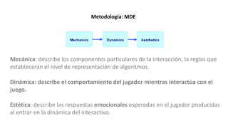 Mecánica: describe los componentes particulares de la interacción, la reglas que
establecerán el nivel de representación de algoritmos.
Dinámica: describe el comportamiento del jugador mientras interactúa con el
juego.
Estética: describe las respuestas emocionales esperadas en el jugador producidas
al entrar en la dinámica del interactivo.
Metodología: MDE
 