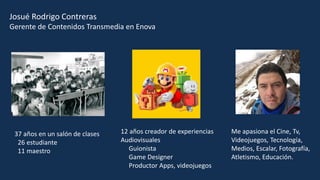 Josué Rodrigo Contreras
Gerente de Contenidos Transmedia en Enova
37 años en un salón de clases
26 estudiante
11 maestro
12 años creador de experiencias
Audiovisuales
Guionista
Game Designer
Productor Apps, videojuegos
Me apasiona el Cine, Tv,
Videojuegos, Tecnología,
Medios, Escalar, Fotografía,
Atletismo, Educación.
 