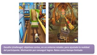 Desafío (challenge): objetivos cortos, en un entorno retador, pero ajustado la realidad
del participante. Motivación por conseguir logros. Retos como tiempo limitado
 