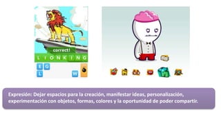 Expresión: Dejar espacios para la creación, manifestar ideas, personalización,
experimentación con objetos, formas, colores y la oportunidad de poder compartir.
 