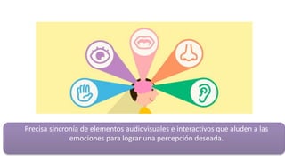 Precisa sincronía de elementos audiovisuales e interactivos que aluden a las
emociones para lograr una percepción deseada.
 