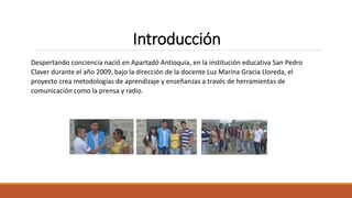 Introducción
Despertando conciencia nació en Apartadó Antioquia, en la institución educativa San Pedro
Claver durante el año 2009, bajo la dirección de la docente Luz Marina Gracia Lloreda, el
proyecto crea metodologías de aprendizaje y enseñanzas a través de herramientas de
comunicación como la prensa y radio.
 